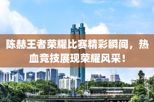 陈赫王者荣耀比赛精彩瞬间，热血竞技展现荣耀风采！