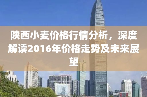 陕西小麦价格行情分析，深度解读2016年价格走势及未来展望