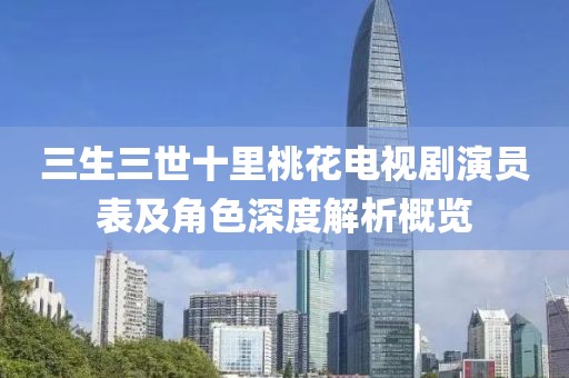 三生三世十里桃花电视剧演员表及角色深度解析概览