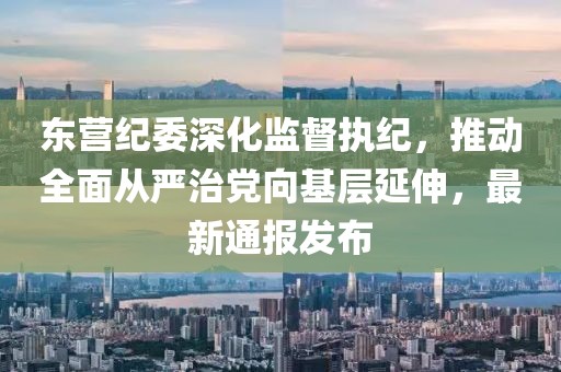东营纪委深化监督执纪，推动全面从严治党向基层延伸，最新通报发布