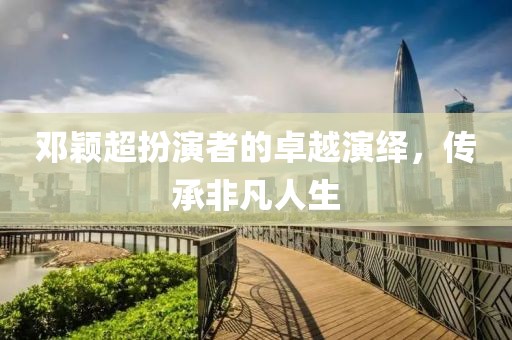 邓颖超扮演者的卓越演绎，传承非凡人生