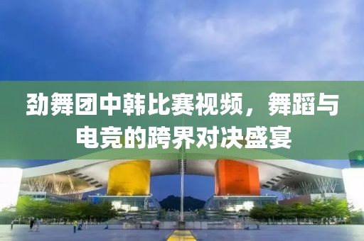 劲舞团中韩比赛视频，舞蹈与电竞的跨界对决盛宴
