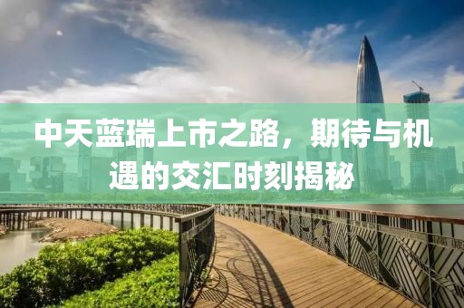中天蓝瑞上市之路，期待与机遇的交汇时刻揭秘