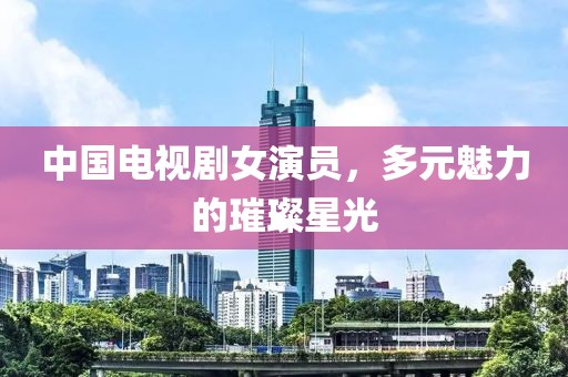 中国电视剧女演员，多元魅力的璀璨星光