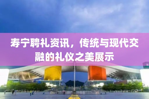 寿宁聘礼资讯，传统与现代交融的礼仪之美展示