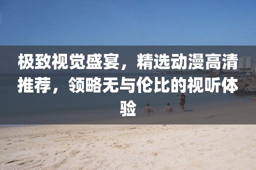 极致视觉盛宴，精选动漫高清推荐，领略无与伦比的视听体验
