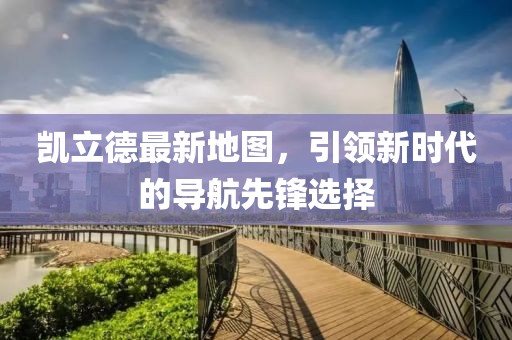 凯立德最新地图，引领新时代的导航先锋选择