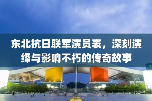 东北抗日联军演员表，深刻演绎与影响不朽的传奇故事