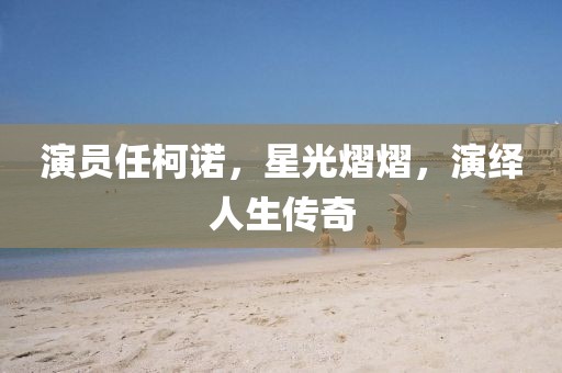 演员任柯诺，星光熠熠，演绎人生传奇