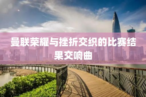 曼联荣耀与挫折交织的比赛结果交响曲