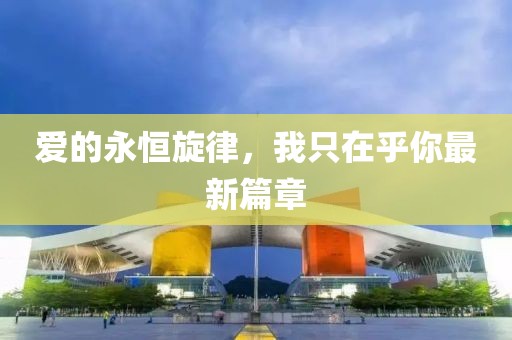 爱的永恒旋律，我只在乎你最新篇章