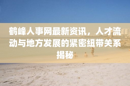鹤峰人事网最新资讯，人才流动与地方发展的紧密纽带关系揭秘