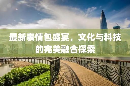 最新表情包盛宴，文化与科技的完美融合探索
