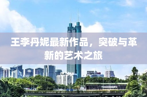 王李丹妮最新作品，突破与革新的艺术之旅