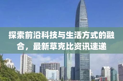 探索前沿科技与生活方式的融合，最新草克比资讯速递