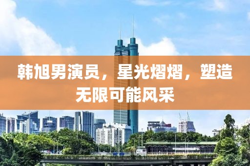 韩旭男演员，星光熠熠，塑造无限可能风采