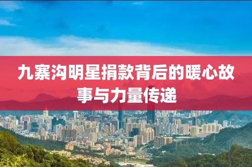 九寨沟明星捐款背后的暖心故事与力量传递