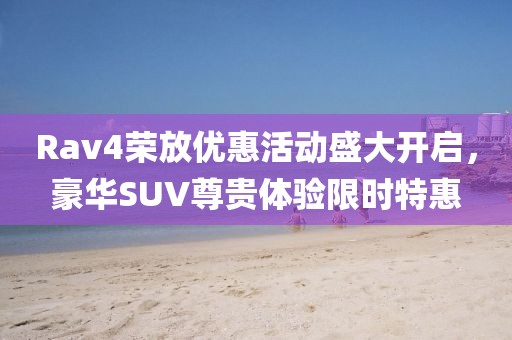Rav4荣放优惠活动盛大开启，豪华SUV尊贵体验限时特惠