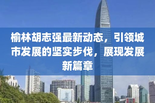 榆林胡志强最新动态，引领城市发展的坚实步伐，展现发展新篇章