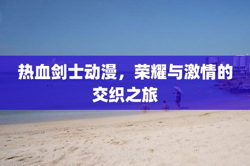 热血剑士动漫，荣耀与激情的交织之旅