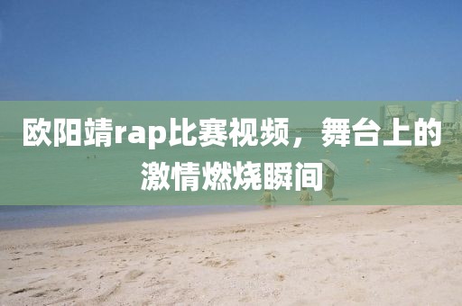 欧阳靖rap比赛视频，舞台上的激情燃烧瞬间