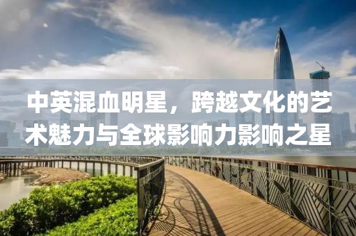 中英混血明星，跨越文化的艺术魅力与全球影响力影响之星