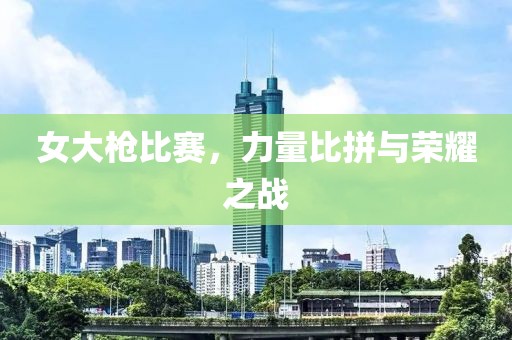 女大枪比赛，力量比拼与荣耀之战