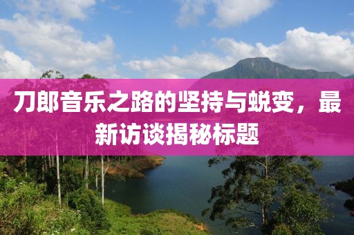 刀郎音乐之路的坚持与蜕变，最新访谈揭秘标题