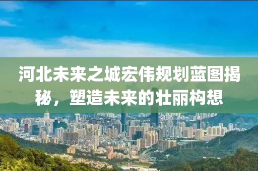 河北未来之城宏伟规划蓝图揭秘，塑造未来的壮丽构想