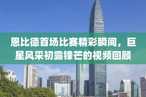 恩比德首场比赛精彩瞬间，巨星风采初露锋芒的视频回顾