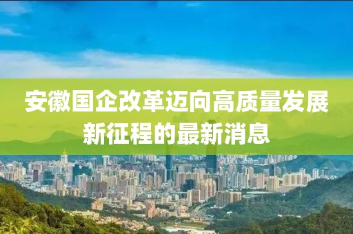 安徽国企改革迈向高质量发展新征程的最新消息