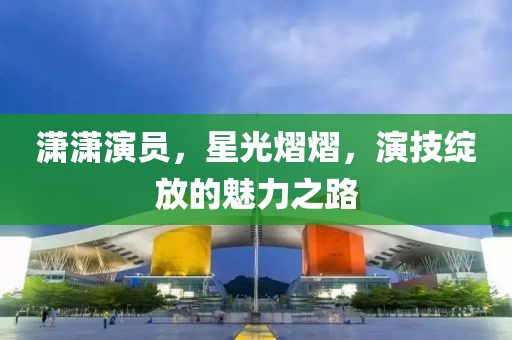 潇潇演员，星光熠熠，演技绽放的魅力之路