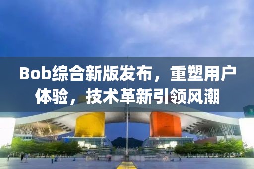 Bob综合新版发布，重塑用户体验，技术革新引领风潮