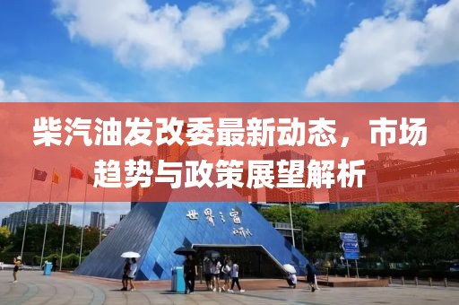 柴汽油发改委最新动态，市场趋势与政策展望解析