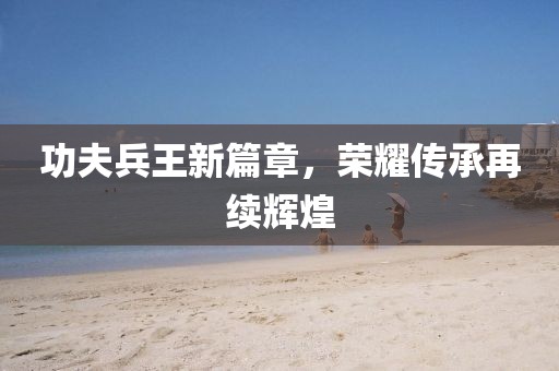 功夫兵王新篇章，荣耀传承再续辉煌