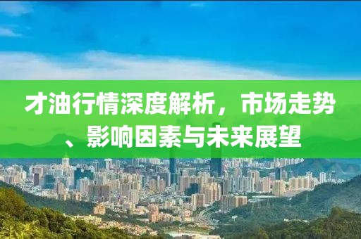 才油行情深度解析，市场走势、影响因素与未来展望