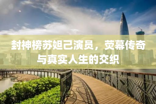 封神榜苏妲己演员，荧幕传奇与真实人生的交织