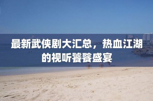 最新武侠剧大汇总，热血江湖的视听饕餮盛宴