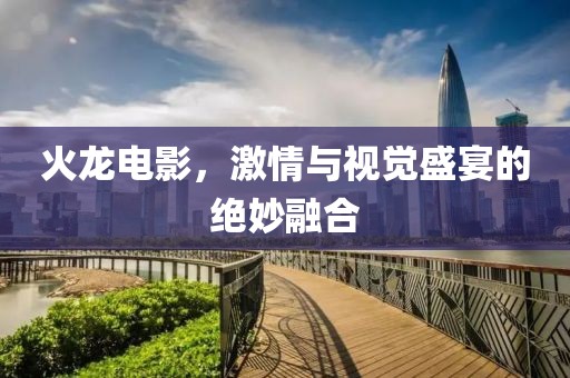 火龙电影，激情与视觉盛宴的绝妙融合