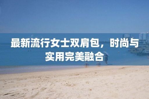 最新流行女士双肩包，时尚与实用完美融合