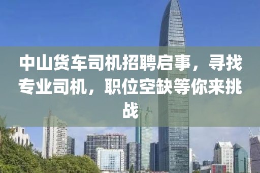 中山货车司机招聘启事，寻找专业司机，职位空缺等你来挑战