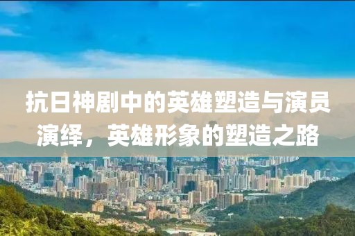 抗日神剧中的英雄塑造与演员演绎，英雄形象的塑造之路