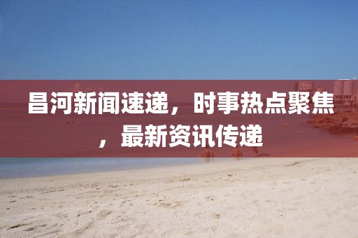 昌河新闻速递，时事热点聚焦，最新资讯传递