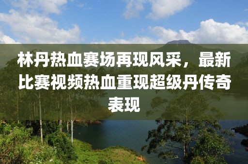 林丹热血赛场再现风采，最新比赛视频热血重现超级丹传奇表现
