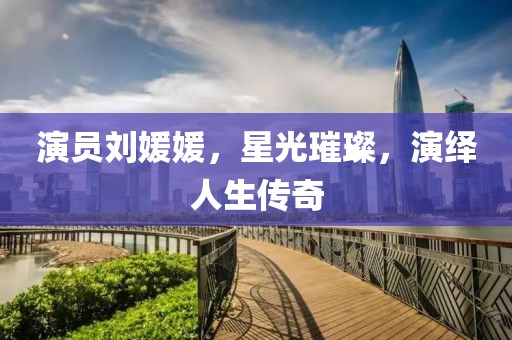演员刘媛媛，星光璀璨，演绎人生传奇