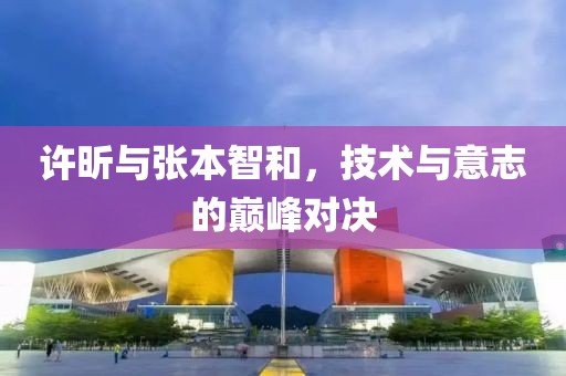 许昕与张本智和，技术与意志的巅峰对决