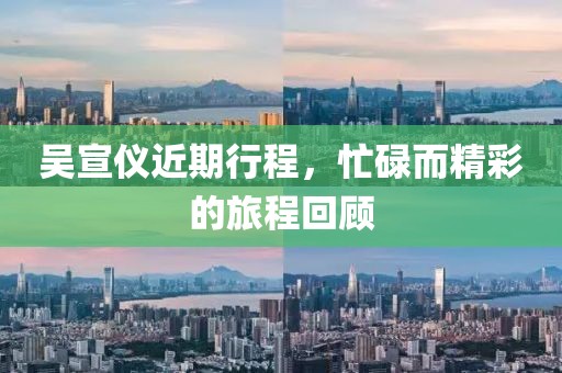 吴宣仪近期行程，忙碌而精彩的旅程回顾