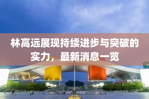林高远展现持续进步与突破的实力，最新消息一览