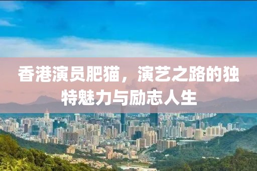 香港演员肥猫，演艺之路的独特魅力与励志人生