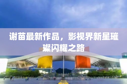 谢苗最新作品，影视界新星璀璨闪耀之路